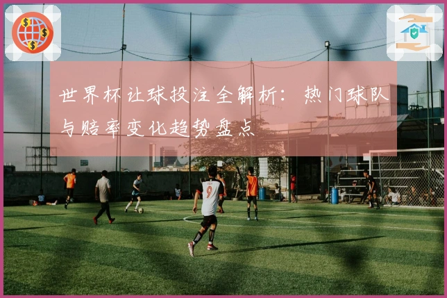 世界杯让球投注全解析：热门球队与赔率变化趋势盘点